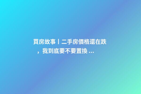 買房故事丨二手房價格還在跌，我到底要不要置換？